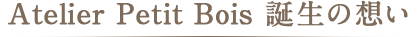Atelier Petit Bois 誕生の想い